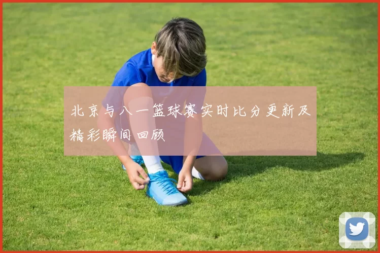 北京与八一篮球赛实时比分更新及精彩瞬间回顾