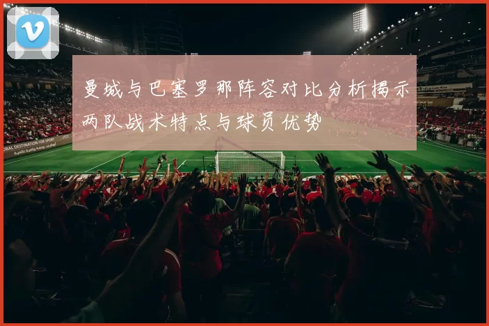 曼城与巴塞罗那阵容对比分析揭示两队战术特点与球员优势