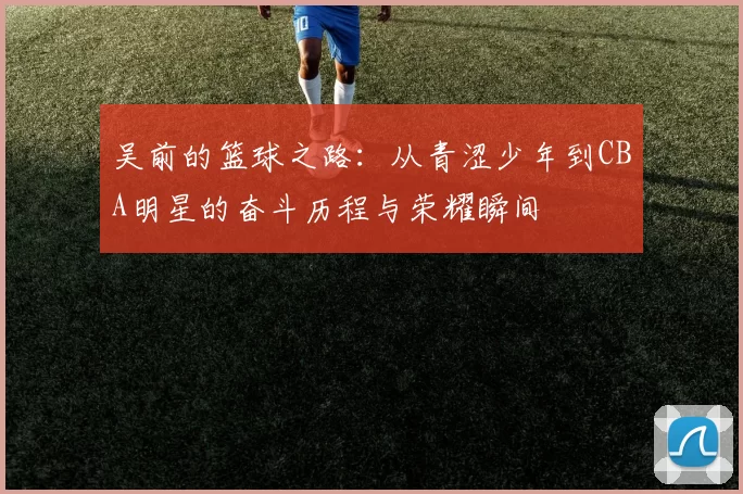 吴前的篮球之路：从青涩少年到CBA明星的奋斗历程与荣耀瞬间