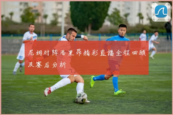 尼姆对阵洛里昂精彩直播全程回顾及赛后分析