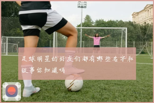 足球明星的好友们都有哪些名字和故事你知道吗