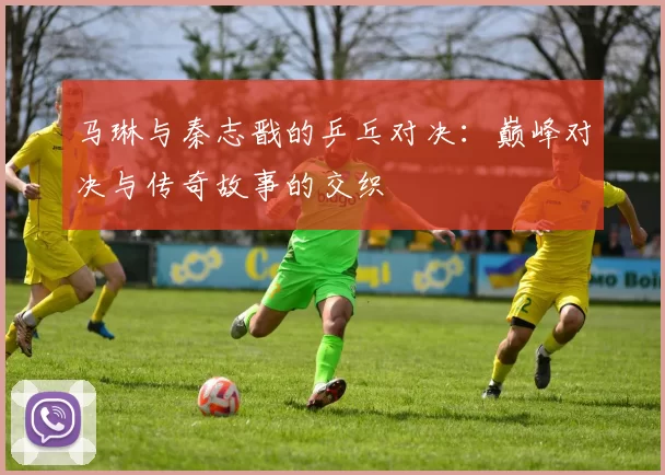 马琳与秦志戬的乒乓对决：巅峰对决与传奇故事的交织
