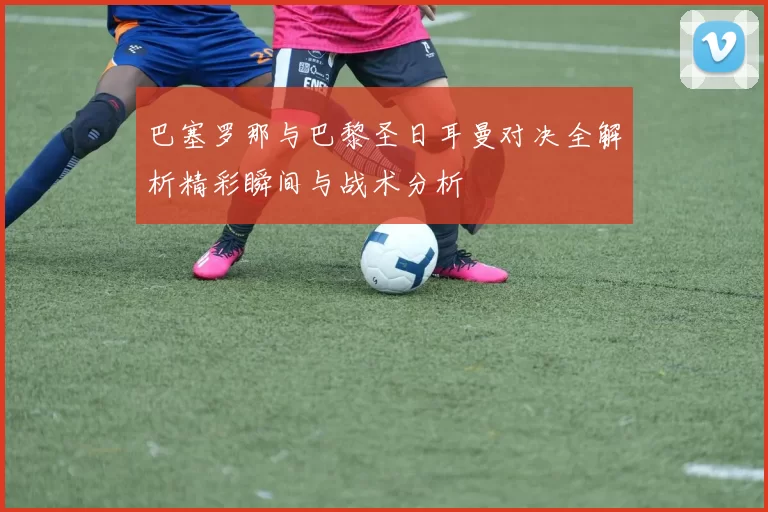 巴塞罗那与巴黎圣日耳曼对决全解析精彩瞬间与战术分析
