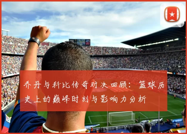 乔丹与科比传奇对决回顾：篮球历史上的巅峰时刻与影响力分析