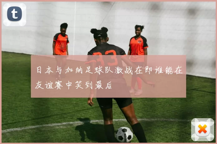 日本与加纳足球队激战在即谁能在友谊赛中笑到最后